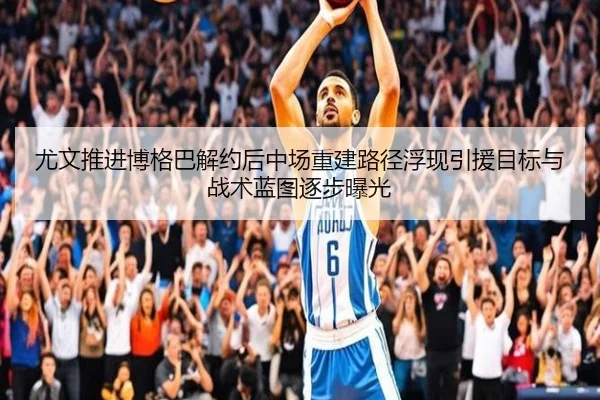 尤文推进博格巴解约后中场重建路径浮现引援目标与战术蓝图逐步曝光