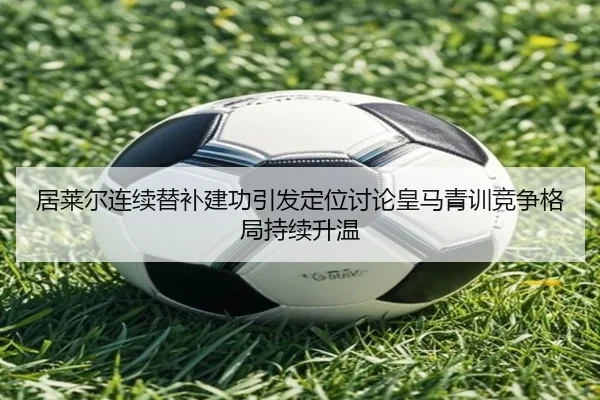 居莱尔连续替补建功引发定位讨论皇马青训竞争格局持续升温