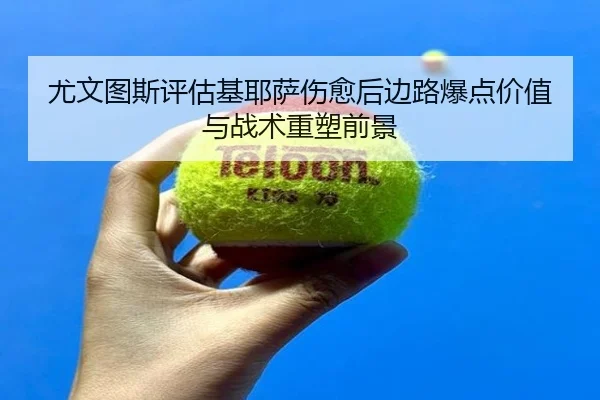 尤文图斯评估基耶萨伤愈后边路爆点价值与战术重塑前景