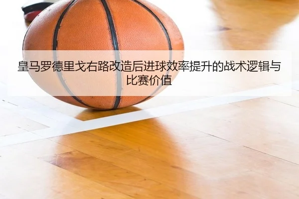 皇马罗德里戈右路改造后进球效率提升的战术逻辑与比赛价值